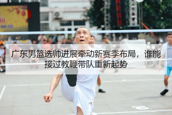 广东男篮选帅进展牵动新赛季布局，谁能接过教鞭带队重新起势