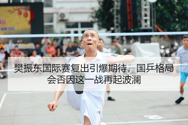 樊振东国际赛复出引爆期待，国乒格局会否因这一战再起波澜