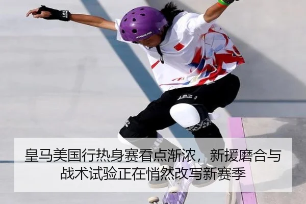 皇马美国行热身赛看点渐浓，新援磨合与战术试验正在悄然改写新赛季
